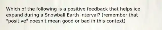 Which of the following is a positive feedback that helps ice expand during a Snowball Earth interval? (remember that "positive" doesn't mean good or bad in this context)