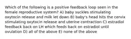 Which of the following is a positive feedback loop seen in the female reproductive system? A) baby suckles stimulating oxytocin release and milk let down B) baby's head hits the cervix stimulating oxytocin release and uterine contraction C) estradiol feedback back on LH which feeds back on estradiol until ovulation D) all of the above E) none of the above