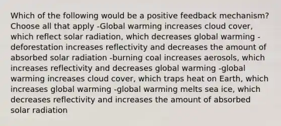 Which of the following would be a positive feedback mechanism? Choose all that apply -Global warming increases cloud cover, which reflect solar radiation, which decreases global warming -deforestation increases reflectivity and decreases the amount of absorbed solar radiation -burning coal increases aerosols, which increases reflectivity and decreases global warming -global warming increases cloud cover, which traps heat on Earth, which increases global warming -global warming melts sea ice, which decreases reflectivity and increases the amount of absorbed solar radiation