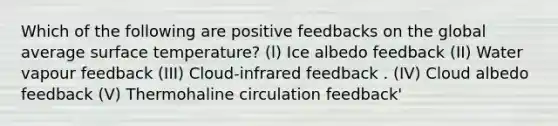 Which of the following are positive feedbacks on the global average <a href='https://www.questionai.com/knowledge/kkV3ggZUFU-surface-temperature' class='anchor-knowledge'>surface temperature</a>? (l) Ice albedo feedback (II) Water vapour feedback (III) Cloud-infrared feedback . (IV) Cloud albedo feedback (V) Thermohaline circulation feedback'