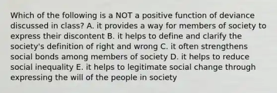 Which of the following is a NOT a positive function of deviance discussed in class? A. it provides a way for members of society to express their discontent B. it helps to define and clarify the society's definition of right and wrong C. it often strengthens social bonds among members of society D. it helps to reduce social inequality E. it helps to legitimate social change through expressing the will of the people in society