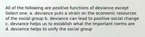 All of the following are positive functions of deviance except Select one: a. deviance puts a strain on the economic resources of the social group b. deviance can lead to positive social change c. deviance helps us to establish what the important norms are d. deviance helps to unify the social group