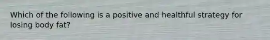 Which of the following is a positive and healthful strategy for losing body fat?