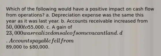 Which of the following would have a positive impact on cash flow from operations? a. Depreciation expense was the same this year as it was last year. b. Accounts receivable increased from 50,000 to55,000. c. A gain of 23,000 was realized on sale of some vacant land. d. Accounts payable fell from89,000 to 80,000.