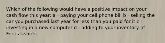 Which of the following would have a positive impact on your cash flow this year: a - paying your cell phone bill b - selling the car you purchased last year for <a href='https://www.questionai.com/knowledge/k7BtlYpAMX-less-than' class='anchor-knowledge'>less than</a> you paid for it c - investing in a new computer d - adding to your inventory of Ferris t-shirts