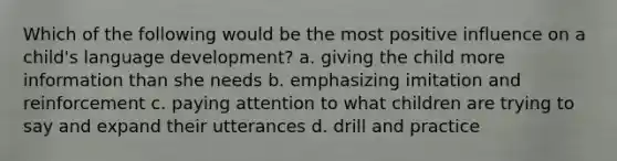 Which of the following would be the most positive influence on a child's language development? a. giving the child more information than she needs b. emphasizing imitation and reinforcement c. paying attention to what children are trying to say and expand their utterances d. drill and practice