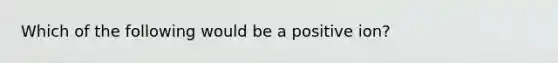 Which of the following would be a positive ion?