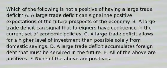 Which of the following is not a positive of having a large trade​ deficit? A. A large trade deficit can signal the positive expectations of the future prospects of the economy. B. A large trade deficit can signal that foreigners have confidence in the current set of economic policies. C. A large trade deficit allows for a higher level of investment than possible solely from domestic savings. D. A large trade deficit accumulates foreign debt that must be serviced in the future. E. All of the above are positives. F. None of the above are positives.