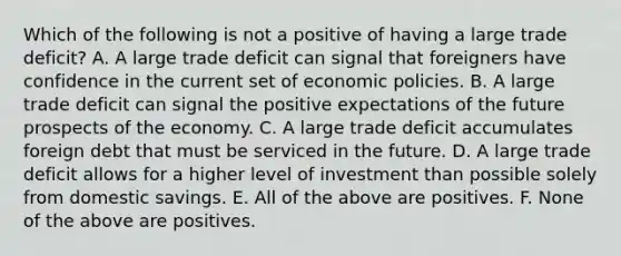 Which of the following is not a positive of having a large trade​ deficit? A. A large trade deficit can signal that foreigners have confidence in the current set of economic policies. B. A large trade deficit can signal the positive expectations of the future prospects of the economy. C. A large trade deficit accumulates foreign debt that must be serviced in the future. D. A large trade deficit allows for a higher level of investment than possible solely from domestic savings. E. All of the above are positives. F. None of the above are positives.