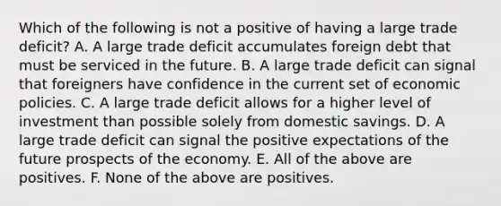 Which of the following is not a positive of having a large trade​ deficit? A. A large trade deficit accumulates foreign debt that must be serviced in the future. B. A large trade deficit can signal that foreigners have confidence in the current set of economic policies. C. A large trade deficit allows for a higher level of investment than possible solely from domestic savings. D. A large trade deficit can signal the positive expectations of the future prospects of the economy. E. All of the above are positives. F. None of the above are positives.