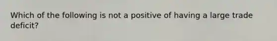 Which of the following is not a positive of having a large trade​ deficit?