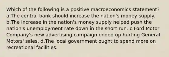 Which of the following is a positive macroeconomics statement? a.The central bank should increase the nation's money supply. b.The increase in the nation's money supply helped push the nation's unemployment rate down in the short run. c.Ford Motor Company's new advertising campaign ended up hurting General Motors' sales. d.The local government ought to spend more on recreational facilities.