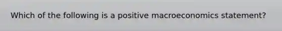 Which of the following is a positive macroeconomics statement?