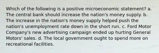 Which of the following is a positive microeconomic statement? a. The central bank should increase the nation's money supply. b. The increase in the nation's money supply helped push the nation's unemployment rate down in the short run. c. Ford Motor Company's new advertising campaign ended up hurting General Motors' sales. d. The local government ought to spend more on recreational facilities.