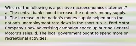 Which of the following is a positive microeconomics statement? a. The central bank should increase the nation's money supply. b. The increase in the nation's money supply helped push the nation's unemployment rate down in the short run. c. Ford Motor Company's new advertising campaign ended up hurting General Motors's sales. d. The local government ought to spend more on recreational activities.