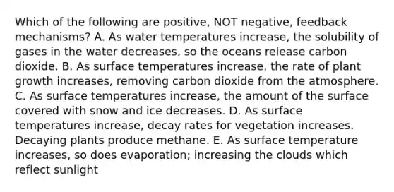 Which of the following are positive, NOT negative, feedback mechanisms? A. As water temperatures increase, the solubility of gases in the water decreases, so the oceans release carbon dioxide. B. As surface temperatures increase, the rate of plant growth increases, removing carbon dioxide from the atmosphere. C. As surface temperatures increase, the amount of the surface covered with snow and ice decreases. D. As surface temperatures increase, decay rates for vegetation increases. Decaying plants produce methane. E. As surface temperature increases, so does evaporation; increasing the clouds which reflect sunlight