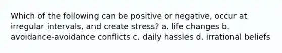 Which of the following can be positive or negative, occur at irregular intervals, and create stress? a. life changes b. avoidance-avoidance conflicts c. daily hassles d. irrational beliefs