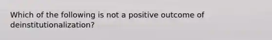 Which of the following is not a positive outcome of deinstitutionalization?