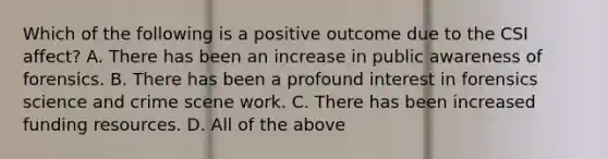 Which of the following is a positive outcome due to the CSI affect? A. There has been an increase in public awareness of forensics. B. There has been a profound interest in forensics science and crime scene work. C. There has been increased funding resources. D. All of the above