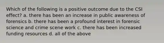 Which of the following is a positive outcome due to the CSI effect? a. there has been an increase in public awareness of forensics b. there has been a profound interest in forensic science and crime scene work c. there has been increased funding resources d. all of the above