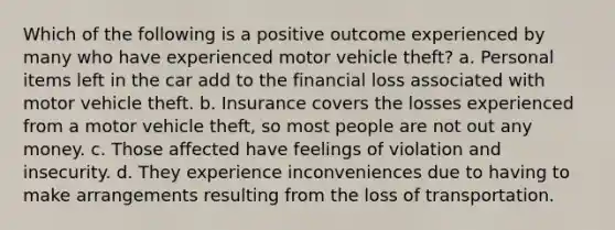 Which of the following is a positive outcome experienced by many who have experienced motor vehicle theft? a. Personal items left in the car add to the financial loss associated with motor vehicle theft. b. Insurance covers the losses experienced from a motor vehicle theft, so most people are not out any money. c. Those affected have feelings of violation and insecurity. d. They experience inconveniences due to having to make arrangements resulting from the loss of transportation.