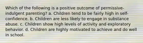 Which of the following is a positive outcome of permissive-indulgent parenting? a. Children tend to be fairly high in self-confidence. b. Children are less likely to engage in substance abuse. c. Children show high levels of activity and exploratory behavior. d. Children are highly motivated to achieve and do well in school.