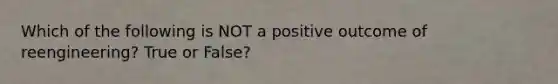 Which of the following is NOT a positive outcome of reengineering? True or False?