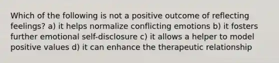 Which of the following is not a positive outcome of reflecting feelings? a) it helps normalize conflicting emotions b) it fosters further emotional self-disclosure c) it allows a helper to model positive values d) it can enhance the therapeutic relationship