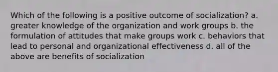 Which of the following is a positive outcome of socialization? a. greater knowledge of the organization and work groups b. the formulation of attitudes that make groups work c. behaviors that lead to personal and organizational effectiveness d. all of the above are benefits of socialization