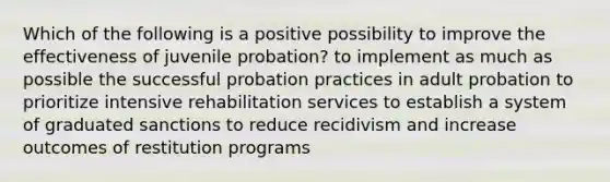 Which of the following is a positive possibility to improve the effectiveness of juvenile probation? to implement as much as possible the successful probation practices in adult probation to prioritize intensive rehabilitation services to establish a system of graduated sanctions to reduce recidivism and increase outcomes of restitution programs