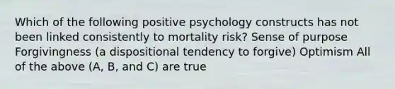 Which of the following positive psychology constructs has not been linked consistently to mortality risk? Sense of purpose Forgivingness (a dispositional tendency to forgive) Optimism All of the above (A, B, and C) are true