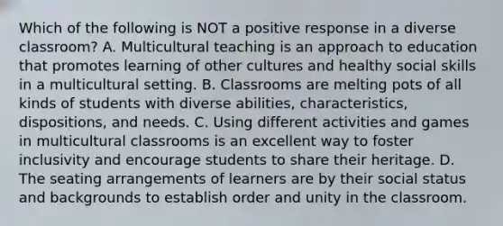 Which of the following is NOT a positive response in a diverse classroom? A. Multicultural teaching is an approach to education that promotes learning of other cultures and healthy social skills in a multicultural setting. B. Classrooms are melting pots of all kinds of students with diverse abilities, characteristics, dispositions, and needs. C. Using different activities and games in multicultural classrooms is an excellent way to foster inclusivity and encourage students to share their heritage. D. The seating arrangements of learners are by their social status and backgrounds to establish order and unity in the classroom.