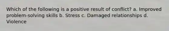 Which of the following is a positive result of conflict? a. Improved problem-solving skills b. Stress c. Damaged relationships d. Violence