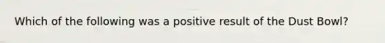 Which of the following was a positive result of the Dust Bowl?