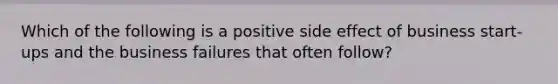 Which of the following is a positive side effect of business start-ups and the business failures that often follow?