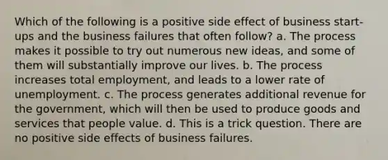 Which of the following is a positive side effect of business start-ups and the business failures that often follow? a. The process makes it possible to try out numerous new ideas, and some of them will substantially improve our lives. b. The process increases total employment, and leads to a lower rate of unemployment. c. The process generates additional revenue for the government, which will then be used to produce goods and services that people value. d. This is a trick question. There are no positive side effects of business failures.