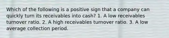 Which of the following is a positive sign that a company can quickly turn its receivables into cash? 1. A low receivables turnover ratio. 2. A high receivables turnover ratio. 3. A low average collection period.