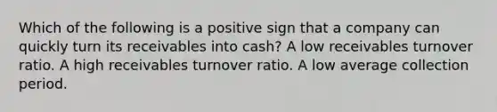 Which of the following is a positive sign that a company can quickly turn its receivables into cash? A low receivables turnover ratio. A high receivables turnover ratio. A low average collection period.