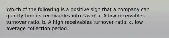 Which of the following is a positive sign that a company can quickly turn its receivables into cash? a. A low receivables turnover ratio. b. A high receivables turnover ratio. c. low average collection period.