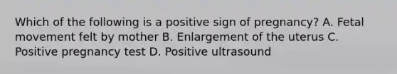 Which of the following is a positive sign of pregnancy? A. Fetal movement felt by mother B. Enlargement of the uterus C. Positive pregnancy test D. Positive ultrasound