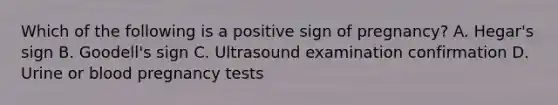 Which of the following is a positive sign of pregnancy? A. Hegar's sign B. Goodell's sign C. Ultrasound examination confirmation D. Urine or blood pregnancy tests