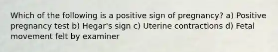 Which of the following is a positive sign of pregnancy? a) Positive pregnancy test b) Hegar's sign c) Uterine contractions d) Fetal movement felt by examiner