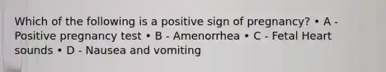 Which of the following is a positive sign of pregnancy? • A - Positive pregnancy test • B - Amenorrhea • C - Fetal Heart sounds • D - Nausea and vomiting