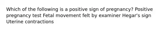 Which of the following is a positive sign of pregnancy? Positive pregnancy test Fetal movement felt by examiner Hegar's sign Uterine contractions