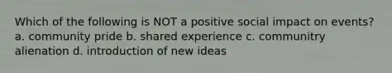 Which of the following is NOT a positive social impact on events? a. community pride b. shared experience c. communitry alienation d. introduction of new ideas