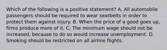 Which of the following is a positive statement? A. All automobile passengers should be required to wear seatbelts in order to protect them against injury. B. When the price of a good goes up, firms produce more of it. C. The minimum wage should not be increased, because to do so would increase unemployment. D. Smoking should be restricted on all airline flights.