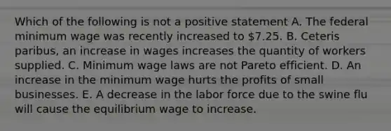 Which of the following is not a positive statement A. The federal minimum wage was recently increased to 7.25. B. Ceteris paribus, an increase in wages increases the quantity of workers supplied. C. Minimum wage laws are not Pareto efficient. D. An increase in the minimum wage hurts the profits of small businesses. E. A decrease in the labor force due to the swine flu will cause the equilibrium wage to increase.