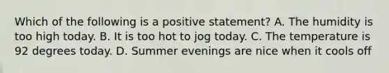 Which of the following is a positive statement? A. The humidity is too high today. B. It is too hot to jog today. C. The temperature is 92 degrees today. D. Summer evenings are nice when it cools off