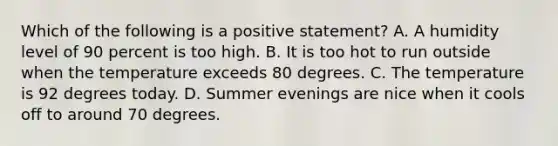 Which of the following is a positive statement? A. A humidity level of 90 percent is too high. B. It is too hot to run outside when the temperature exceeds 80 degrees. C. The temperature is 92 degrees today. D. Summer evenings are nice when it cools off to around 70 degrees.