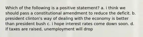 Which of the following is a positive statement? a. i think we should pass a constitutional amendment to reduce the deficit. b. president clinton's way of dealing with the economy is better than president bush c. i hope interest rates come down soon. d. if taxes are raised, unemployment will drop